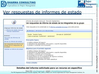 ©2011
Dharma
Consulting
SAC
Todos
los
derechos
reservados.
Prohibida
su
reproducción
total
o
parcial,
o
su
uso
comercial
sin
permiso
del
autor.
Página Web: www.dharmacon.net , contacto: informes@dharma-consulting.com
The PMI Registered Education Provider logotipo, PMP, OPM3 y PMBOK son marcas registradas del Project Management Institute, Inc.
Ver respuestas de informes de estado
Detalles del informe solicitado para un recurso en específico
 