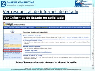 ©2011
Dharma
Consulting
SAC
Todos
los
derechos
reservados.
Prohibida
su
reproducción
total
o
parcial,
o
su
uso
comercial
sin
permiso
del
autor.
Página Web: www.dharmacon.net , contacto: informes@dharma-consulting.com
The PMI Registered Education Provider logotipo, PMP, OPM3 y PMBOK son marcas registradas del Project Management Institute, Inc.
Ver respuestas de informes de estado
Ver Informes de Estado no solicitado
Enlace ‘Informes de estado diversos’ en el panel de acción
 