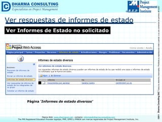 ©2011
Dharma
Consulting
SAC
Todos
los
derechos
reservados.
Prohibida
su
reproducción
total
o
parcial,
o
su
uso
comercial
sin
permiso
del
autor.
Página Web: www.dharmacon.net , contacto: informes@dharma-consulting.com
The PMI Registered Education Provider logotipo, PMP, OPM3 y PMBOK son marcas registradas del Project Management Institute, Inc.
Ver respuestas de informes de estado
Ver Informes de Estado no solicitado
Página ‘Informes de estado diversos’
 