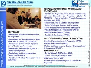 ©2011
Dharma
Consulting
SAC
Todos
los
derechos
reservados.
Prohibida
su
reproducción
total
o
parcial,
o
su
uso
comercial
sin
permiso
del
autor.
Página Web: www.dharmacon.net , contacto: informes@dharma-consulting.com
The PMI Registered Education Provider logotipo, PMP, OPM3 y PMBOK son marcas registradas del Project Management Institute, Inc.
CONSULTORÍA
Y
CAPACITACIÓN
EN…
SOFT SKILLS
•Habilidades Blandas para la Gestión
de Proyectos.
•Habilidades de Team Building y Team
Work para el Gestor de Proyectos.
•Habilidades de Gestión de Equipos
para el Gestor de Proyectos.
•Habilidades de Facilitación para el
Gestor de Proyectos.
•Habilidades de Liderazgo para el
Gestor de Proyectos.
•Gestión del Cambio Organizacional e
Individual.
GESTIÓN DE PROYECTOS, PROGRAMAS Y
PORTAFOLIOS
•Gestión de Proyectos (Guía de los Fundamentos
para la Dirección de Proyectos (Guía del
PMBOK®) - Cuarta edición, Project Management
Institute, Inc., 2008.
•Estándares para la Gestión de Proyectos.
•Taller Práctico de Gestión de Proyectos.
•Taller de Preparación para la Certificación
Project Management Professional (PMP)®.
•Gestión de Programas (PPgM).
•Gestión de Portafolios (PPfM).
GESTIÓN ORGANIZACIONAL DE PROYECTOS
•Gestión Organizacional de Proyectos (EPM).
•Oficina de Proyectos (PMO).
•Modelo de Madurez de la Gestión Organizacional
de Proyectos (OPM3)®.
HERRAMIENTAS
• Curso Taller de MS Project 2003.
• Curso Taller de MS Project 2007.
•MS Project Server 2007.
•Herramientas avanzadas para la Gestión de
Proyectos.
 