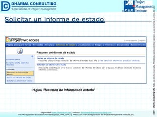 ©2011
Dharma
Consulting
SAC
Todos
los
derechos
reservados.
Prohibida
su
reproducción
total
o
parcial,
o
su
uso
comercial
sin
permiso
del
autor.
Página Web: www.dharmacon.net , contacto: informes@dharma-consulting.com
The PMI Registered Education Provider logotipo, PMP, OPM3 y PMBOK son marcas registradas del Project Management Institute, Inc.
Solicitar un informe de estado
Página ‘Resumen de informes de estado’
 