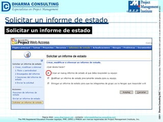 ©2011
Dharma
Consulting
SAC
Todos
los
derechos
reservados.
Prohibida
su
reproducción
total
o
parcial,
o
su
uso
comercial
sin
permiso
del
autor.
Página Web: www.dharmacon.net , contacto: informes@dharma-consulting.com
The PMI Registered Education Provider logotipo, PMP, OPM3 y PMBOK son marcas registradas del Project Management Institute, Inc.
Solicitar un informe de estado
Solicitar un informe de estado
 