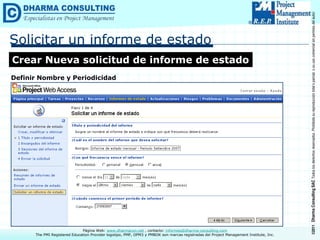 ©2011
Dharma
Consulting
SAC
Todos
los
derechos
reservados.
Prohibida
su
reproducción
total
o
parcial,
o
su
uso
comercial
sin
permiso
del
autor.
Página Web: www.dharmacon.net , contacto: informes@dharma-consulting.com
The PMI Registered Education Provider logotipo, PMP, OPM3 y PMBOK son marcas registradas del Project Management Institute, Inc.
Solicitar un informe de estado
Crear Nueva solicitud de informe de estado
Definir Nombre y Periodicidad
 