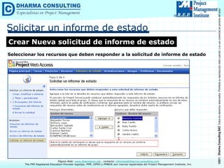 ©2011
Dharma
Consulting
SAC
Todos
los
derechos
reservados.
Prohibida
su
reproducción
total
o
parcial,
o
su
uso
comercial
sin
permiso
del
autor.
Página Web: www.dharmacon.net , contacto: informes@dharma-consulting.com
The PMI Registered Education Provider logotipo, PMP, OPM3 y PMBOK son marcas registradas del Project Management Institute, Inc.
Solicitar un informe de estado
Crear Nueva solicitud de informe de estado
Seleccionar los recursos que deben responder a la solicitud de informe de estado
 