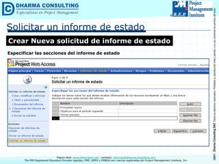 ©2011
Dharma
Consulting
SAC
Todos
los
derechos
reservados.
Prohibida
su
reproducción
total
o
parcial,
o
su
uso
comercial
sin
permiso
del
autor.
Página Web: www.dharmacon.net , contacto: informes@dharma-consulting.com
The PMI Registered Education Provider logotipo, PMP, OPM3 y PMBOK son marcas registradas del Project Management Institute, Inc.
Solicitar un informe de estado
Crear Nueva solicitud de informe de estado
Especificar las secciones del informe de estado
 