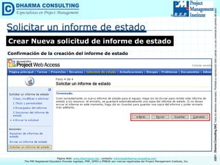 ©2011
Dharma
Consulting
SAC
Todos
los
derechos
reservados.
Prohibida
su
reproducción
total
o
parcial,
o
su
uso
comercial
sin
permiso
del
autor.
Página Web: www.dharmacon.net , contacto: informes@dharma-consulting.com
The PMI Registered Education Provider logotipo, PMP, OPM3 y PMBOK son marcas registradas del Project Management Institute, Inc.
Solicitar un informe de estado
Crear Nueva solicitud de informe de estado
Confirmación de la creación del informe de estado
 