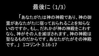 最後に （1/3）
「あなたがたは神の神殿であり、神の御
霊があなたがたに宿っておられることを知らな
いのですか。もし、だれかが神の神殿をこわす
なら、神がその人を滅ぼされます。神の神殿は
聖なるものだからです。あなたがたがその神殿
です。」 1コリント 3:16-17
 