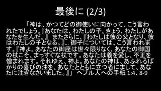 最後に (2/3)
「神は、かつてどの御使いに向かって、こう言わ
れたでしょう。『あなたは、わたしの子。きょう、わたしがあ
なたを生んだ。』 またさらに、『わたしは彼の父となり、彼
はわたしの子となる。』… 御子については、こう言われま
す。『神よ。あなたの御座は世々限りなく、あなたの御国
の杖こそ、まっすぐな杖です。あなたは義を愛し、不正を
憎まれます。それゆえ、神よ。あなたの神は、あふれるば
かりの喜びの油を、あなたとともに立つ者にまして、あな
たに注ぎなさいました。』」 ヘブル人への手紙 1:4、8-9
 