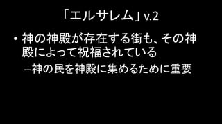 「エルサレム」 v.2
• 神の神殿が存在する街も、その神
殿によって祝福されている
–神の民を神殿に集めるために重要
 