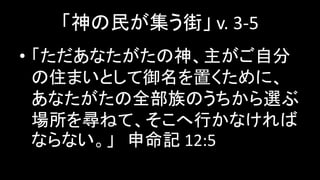「神の民が集う街」 v. 3-5
• 「ただあなたがたの神、主がご自分
の住まいとして御名を置くために、
あなたがたの全部族のうちから選ぶ
場所を尋ねて、そこへ行かなければ
ならない。」 申命記 12:5
 