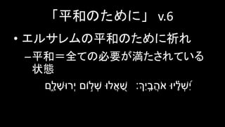 「平和のために」 v.6
• エルサレムの平和のために祈れ
–平和＝全ての必要が満たされている
状態
‫ֹום‬ ֣‫ל‬ ְׁ‫ש‬ ‫לּו‬ֲ‫א‬ ַׁ֭‫ש‬‫ִ‍ָ֑ם‬ ָׁ‫ל‬ ָׁ‫ְׁרּוש‬‫י‬ ‫יּו‬ ָָׁ֗‫ל‬ ְׁ‫ש‬ִָ֑֝‍ִ‫י‬‫ִ‍ְָ֑ך׃‬‫י‬ ָָֽׁ‫ב‬ֲ‫ה‬ֹ‫א‬
 