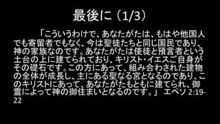 最後に （1/3）
「こういうわけで、あなたがたは、もはや他国人
でも寄留者でもなく、今は聖徒たちと同じ国民であり、
神の家族なのです。あなたがたは使徒と預言者という
土台の上に建てられており、キリスト・イエスご自身が
その礎石です。この方にあって、組み合わされた建物
の全体が成長し、主にある聖なる宮となるのであり、こ
のキリストにあって、あなたがたもともに建てられ、御
霊によって神の御住まいとなるのです。」 エペソ 2:19-
22
 