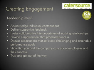 Creating Engagement
Leadership must:

• Acknowledge individual contributions
• Deliver supportive feedback
• Foster collaborative interdepartmental working relationships
• Provide empowerment that promotes success
• Discuss expectations that set clear, challenging and attainable
  performance goals
• Show that you and the company care about employees and
  their success
• Trust and get out of the way
 