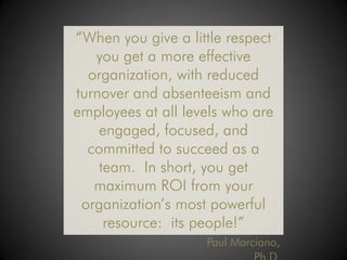 “When you give a little respect
   you get a more effective
  organization, with reduced
turnover and absenteeism and
employees at all levels who are
    engaged, focused, and
  committed to succeed as a
    team. In short, you get
   maximum ROI from your
 organization’s most powerful
     resource: its people!”
                    Paul Marciano,
 