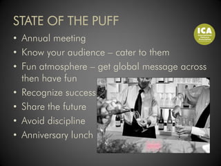 STATE OF THE PUFF
• Annual meeting
• Know your audience – cater to them
• Fun atmosphere – get global message across
  then have fun
• Recognize success
• Share the future
• Avoid discipline
• Anniversary lunch
 