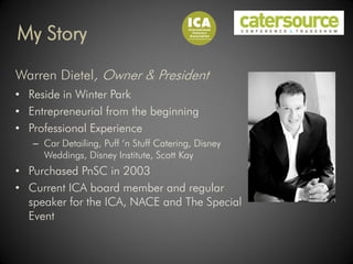 My Story

Warren Dietel, Owner & President
• Reside in Winter Park
• Entrepreneurial from the beginning
• Professional Experience
   – Car Detailing, Puff ‘n Stuff Catering, Disney
     Weddings, Disney Institute, Scott Kay
• Purchased PnSC in 2003
• Current ICA board member and regular
  speaker for the ICA, NACE and The Special
  Event
 