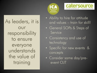 • Ability to hire for attitude
As leaders, it is     and values – train for skill!
        our         • General SOPs & Steps of
 responsibility        Service
    to ensure       • Consistency and use of
                      technology
    everyone        • Specific for new events &
 understands          concepts
  the value of      • Consider same day/pre-
     training          event OJT
 