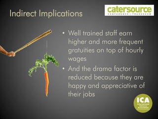 Indirect Implications

               • Well trained staff earn
                 higher and more frequent
                 gratuities on top of hourly
                 wages
               • And the drama factor is
                 reduced because they are
                 happy and appreciative of
                 their jobs
 