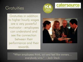 Gratuities
  Gratuities in addition
 to higher hourly wages
   are a very powerful
 motivator - employees
   can understand and
    see the connection
      between their
 performance and their
         rewards.

    “When employees think, act and feel like owners…
            everybody wins.” - Jack Stack
 