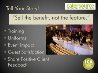 Tell Your Story!
      “Sell the benefit, not the feature.”

•   Training
•   Uniforms
•   Event Impact
•   Guest Satisfaction
•   Share Positive Client
    Feedback
 