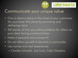 Communicate your unique value
• Own a distinct place in the mind of your customers.
  You purchase that place by promising and
  delivering value
• Tell stories of how you solve problems for others on
  your client facing communication
• Make it personal and connect it!
• Do not allow yourself to become a commodity
• Use names and real experiences
   – Charles Schwalb, Joe Love, Cake Disasters
 