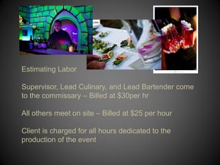 Estimating Labor

Supervisor, Lead Culinary, and Lead Bartender come
to the commissary – Billed at $30per hr

All others meet on site – Billed at $25 per hour

Client is charged for all hours dedicated to the
production of the event
 