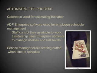 AUTOMATING THE PROCESS

Caterease used for estimating the labor

ADP Enterprise software used for employee schedule
management
  Staff control their available to work.
  Leadership uses Enterprise software
  to manage abilities and skill levels

Service manager clicks staffing button
when time to schedule
 