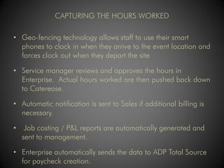 CAPTURING THE HOURS WORKED

• Geo-fencing technology allows staff to use their smart
  phones to clock in when they arrive to the event location and
  forces clock out when they depart the site

• Service manager reviews and approves the hours in
  Enterprise. Actual hours worked are then pushed back down
  to Caterease.

• Automatic notification is sent to Sales if additional billing is
  necessary.

•    Job costing / P&L reports are automatically generated and
    sent to management.

• Enterprise automatically sends the data to ADP Total Source
  for paycheck creation.
 