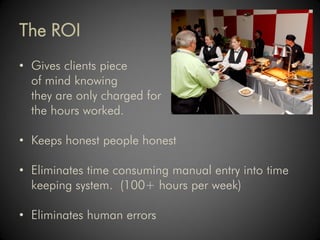 The ROI
• Gives clients piece
  of mind knowing
  they are only charged for
  the hours worked.

• Keeps honest people honest

• Eliminates time consuming manual entry into time
  keeping system. (100+ hours per week)

• Eliminates human errors
 