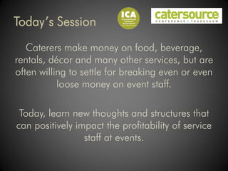 Today’s Session
   Caterers make money on food, beverage,
rentals, décor and many other services, but are
often willing to settle for breaking even or even
           loose money on event staff.

 Today, learn new thoughts and structures that
can positively impact the profitability of service
                 staff at events.
 