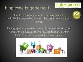 Employee Engagement
       Employee Engagement is a positive attitude
 held by the employees towards the organization and its
                        values.

An engaged employee is aware of business context, and
 works with colleagues to improve performance within
      the job for the benefit of the organization.
 