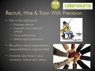 Recruit, Hire & Train With Precision
• Fish in the right pond
   – Employee referrals
   – Hospitality and traditional
     colleges
   – Young professionals
   – Staffing agency partnership

• Be upfront about expectations,
  responsibilities & opportunities

• Immerse new hires in your
  company culture and values
 