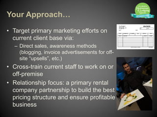 Your Approach…

• Target primary marketing efforts on
  current client base via:
  – Direct sales, awareness methods
    (blogging, invoice advertisements for off-
    site “upsells”, etc.)
• Cross-train current staff to work on or
  off-premise
• Relationship focus: a primary rental
  company partnership to build the best
  pricing structure and ensure profitable
  business
 