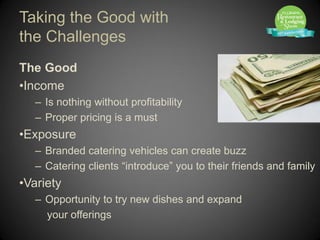 Taking the Good with
the Challenges
The Good
•Income
   – Is nothing without profitability
   – Proper pricing is a must
•Exposure
   – Branded catering vehicles can create buzz
   – Catering clients “introduce” you to their friends and family
•Variety
   – Opportunity to try new dishes and expand
     your offerings
 