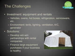 The Challenges

• Investment: equipment and rentals
  – Vehicles, ovens, hot boxes, refrigeration, serviceware,
    etc.
  – Environment: tents, lighting, ventilation, A/C,
    generator
• Solutions:
  – Develop win-win
    partnerships with rental
    companies
  – Finance large equipment
    purchases if your business
    is healthy
 