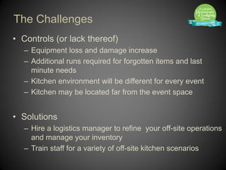 The Challenges
• Controls (or lack thereof)
   – Equipment loss and damage increase
   – Additional runs required for forgotten items and last
     minute needs
   – Kitchen environment will be different for every event
   – Kitchen may be located far from the event space


• Solutions
   – Hire a logistics manager to refine your off-site operations
     and manage your inventory
   – Train staff for a variety of off-site kitchen scenarios
 