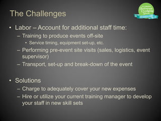 The Challenges
• Labor – Account for additional staff time:
   – Training to produce events off-site
      • Service timing, equipment set-up, etc.
   – Performing pre-event site visits (sales, logistics, event
     supervisor)
   – Transport, set-up and break-down of the event


• Solutions
   – Charge to adequately cover your new expenses
   – Hire or utilize your current training manager to develop
     your staff in new skill sets
 