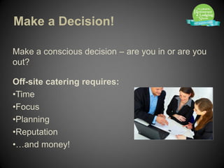 Make a Decision!

Make a conscious decision – are you in or are you
out?

Off-site catering requires:
•Time
•Focus
•Planning
•Reputation
•…and money!
 
