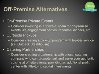 Off-Premise Alternatives

• On-Premise Private Events
  – Consider investing in a “private” room for on-premise
    events like engagement parties, rehearsal dinners, etc.
• Curbside Pickups
  – Consider creating a pick-up program with top-tier service
    (i.e. Outback Steakhouse)
• Catering Partnerships
  – Consider creating a partnership with a local catering
    company who can promote, sell and serve your authentic
    cuisine at off-site events, providing an additional profit
    center with little-to-no capital investments
 