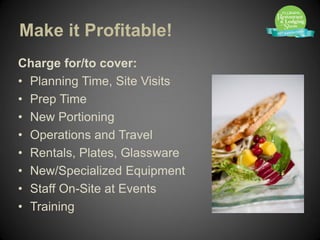 Make it Profitable!
Charge for/to cover:
• Planning Time, Site Visits
• Prep Time
• New Portioning
• Operations and Travel
• Rentals, Plates, Glassware
• New/Specialized Equipment
• Staff On-Site at Events
• Training
 