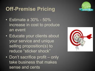 Off-Premise Pricing
• Estimate a 30% - 50%
  increase in cost to produce
  an event
• Educate your clients about
  your service and unique
  selling proposition(s) to
  reduce “sticker shock”
• Don’t sacrifice profit – only
  take business that makes
  sense and cents
 