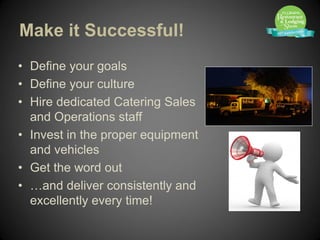Make it Successful!
• Define your goals
• Define your culture
• Hire dedicated Catering Sales
  and Operations staff
• Invest in the proper equipment
  and vehicles
• Get the word out
• …and deliver consistently and
  excellently every time!
 