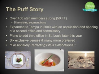 The Puff Story
• Over 450 staff members strong (50 FT)
   – Diversifying segment base
• Expanded to Tampa in 2009 with an acquisition and opening
  of a second office and commissary
• Plans to add third office in St. Louis later this year
• Six exclusive venues & many more preferred
• “Passionately Perfecting Life’s Celebrations!”
 