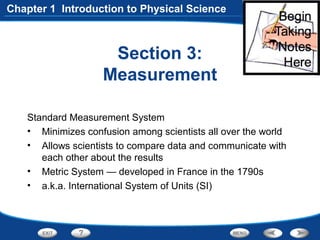 Section 3:
Measurement
Standard Measurement System
• Minimizes confusion among scientists all over the world
• Allows scientists to compare data and communicate with
each other about the results
• Metric System — developed in France in the 1790s
• a.k.a. International System of Units (SI)
Chapter 1 Introduction to Physical Science
 