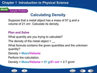 Calculating Density
Suppose that a metal object has a mass of 57 g and a
volume of 21 cm3
. Calculate its density.
Plan and Solve
What quantity are you trying to calculate?
The density of the metal object = __
What formula contains the given quantities and the unknown
quantity?
Density = Mass/Volume
Perform the calculation.
Density = Mass/Volume = 57 g/21 cm3
= 2.7 g/cm3
Chapter 1 Introduction to Physical Science
 