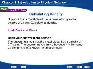 Calculating Density
Suppose that a metal object has a mass of 57 g and a
volume of 21 cm3
. Calculate its density.
Look Back and Check
Does your answer make sense?
The answer tells you that the metal object has a density of
2.7 g/cm3
. The answer makes sense because it is the same
as the density of a known metal–aluminum.
Chapter 1 Introduction to Physical Science
 