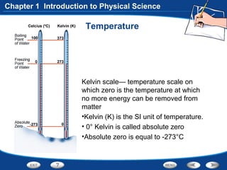 Temperature
Kelvin scale— temperature scale on
which zero is the temperature at which
no more energy can be removed from
matter
•Kelvin (K) is the SI unit of temperature.
• 0° Kelvin is called absolute zero
•Absolute zero is equal to -273°C
Chapter 1 Introduction to Physical Science
 