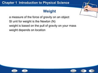 Weight
a measure of the force of gravity on an object
SI unit for weight is the Newton (N)
weight is based on the pull of gravity on your mass
weight depends on location
Chapter 1 Introduction to Physical Science
 