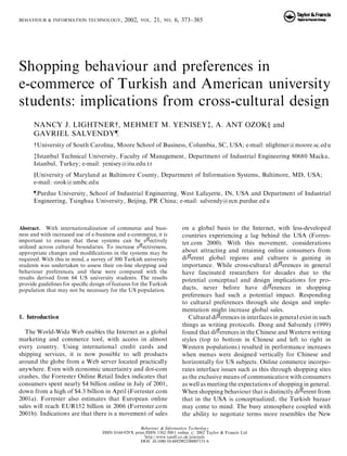 BEHAVIOUR & INFORMATION TECHNOLOGY, 2002, VOL. 21, NO. 6, 373±385 
Shopping behaviour and preferences in 
e-commerce of Turkish and American university 
students: implications from cross-cultural design 
NANCY J. LIGHTNER{, MEHMET M. YENISEY{, A. ANT OZOK} and 
GAVRIEL SALVENDY} 
{University of South Carolina, Moore School of Business, Columbia, SC, USA; e-mail: nlightner@moore.sc.edu 
{Istanbul Technical University, Faculty of Management, Department of Industrial Engineering 80680 Macka, 
Istanbul, Turkey; e-mail: yenisey@itu.edu.tr 
}University of Maryland at Baltimore County, Department of Information Systems, Baltimore, MD, USA; 
e-mail: ozok@umbc.edu 
}Purdue University, School of Industrial Engineering, West Lafayette, IN, USA and Department of Industrial 
Engineering, Tsinghua University, Beijing, PR China; e-mail: salvendy@ecn.purdue.edu 
Abstract. With internationalization of commerce and busi-ness 
and with increased use of e-business and e-commerce, it is 
important to ensure that these systems can be eVectively 
utilized across cultural boundaries. To increase eVectiveness, 
appropriate changes and modi®cations in the systems may be 
required. With this in mind, a survey of 300 Turkish university 
students was undertaken to assess their on-line shopping and 
behaviour preferences, and these were compared with the 
results derived from 64 US university students. The results 
provide guidelines for speci®c design of features for the Turkish 
population that may not be necessary for the US population. 
1. Introduction 
The World-Wide Web enables the Internet as a global 
marketing and commerce tool, with access in almost 
every country. Using international credit cards and 
shipping services, it is now possible to sell products 
around the globe from a Web server located practically 
anywhere. Even with economic uncertainty and dot-com 
crashes, the Forrester Online Retail Index indicates that 
consumers spent nearly $4 billion online in July of 2001, 
down from a high of $4.3 billion in April (Forrester.com 
2001a). Forrester also estimates that European online 
sales will reach EUR152 billion in 2006 (Forrester.com 
2001b). Indications are that there is a movement of sales 
on a global basis to the Internet, with less-developed 
countries experiencing a lag behind the USA (Forres-ter. 
com 2000). With this movement, considerations 
about attracting and retaining online consumers from 
diVerent global regions and cultures is gaining in 
importance. While cross-cultural diVerences in general 
have fascinated researchers for decades due to the 
potential conceptual and design implications for pro-ducts, 
never before have diVerences in shopping 
preferences had such a potential impact. Responding 
to cultural preferences through site design and imple-mentation 
might increase global sales. 
Cultural diVerences in interfaces in general exist in such 
things as writing protocols. Dong and Salvendy (1999) 
found that diVerences in the Chinese andWestern writing 
styles (top to bottom in Chinese and left to right in 
Western populations) resulted in performance increases 
when menus were designed vertically for Chinese and 
horizontally for US subjects. Online commerce incorpo-rates 
interface issues such as this through shopping sites 
as the exclusive means of communication with consumers 
as well as meeting the expectations of shopping in general. 
When shopping behaviour that is distinctly diVerent from 
that in the USA is conceptualized, the Turkish bazaar 
may come to mind. The busy atmosphere coupled with 
the ability to negotiate terms more resembles the New 
Behaviour & Information Technology 
ISSN 0144-929X print/ISSN 1362-3001 online # 2002 Taylor & Francis Ltd 
http://www.tandf.co.uk/journals 
DOI: 10.1080/014492902100007131 6 
 