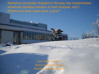 Akershus University Hospital in Norway has implemented
advanced wireless solution in their hospital, why?
Where and what value does it give?”




                   Stein Vaaler, MD, PhD
                  Deputy Managing Director
                 Akershus University Hospital
 